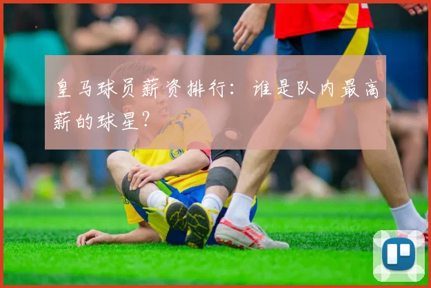 皇马球员薪资排行：谁是队内最高薪的球星？