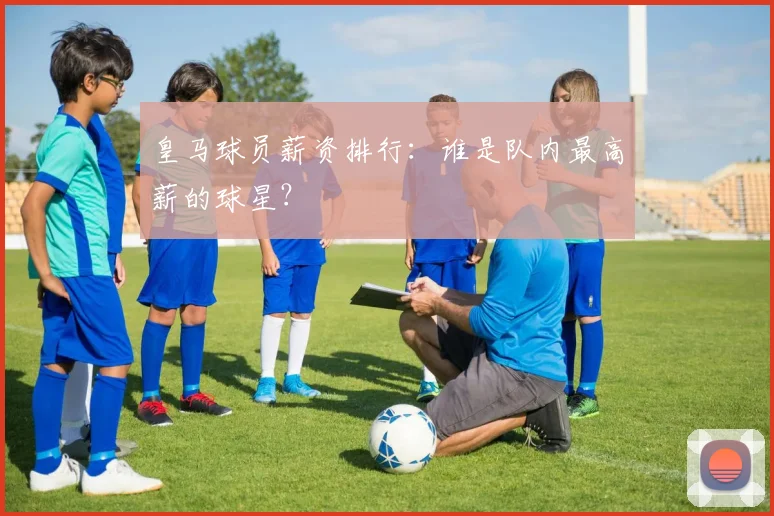 皇马球员薪资排行:谁是队内最高薪的球星?