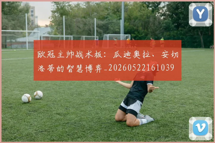 欧冠主帅战术板：瓜迪奥拉、安切洛蒂的智慧博弈_20260522161039