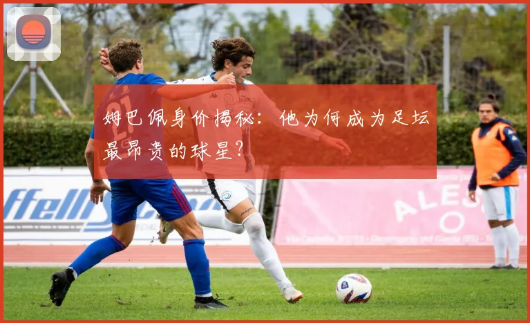 姆巴佩身价揭秘：他为何成为足坛最昂贵的球星？